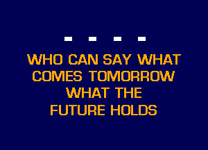 WHO CAN SAY WHAT
COMES TOMORROW
WHAT THE

FUTURE HOLDS

g