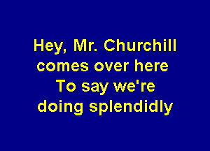 Hey, Mr. Churchill
comes over here

To say we're
doing splendidly