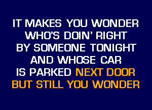 IT MAKES YOU WONDER
WHUS DOIN' RIGHT
BY SOMEONE TONIGHT
AND WHOSE CAR
IS PARKED NEXT DOOR
BUT STILL YOU WONDER