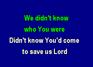 We didn't know
who You were

Didn't know You'd come

to save us Lord