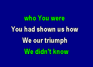 who You were
You had shown us how

We our triumph
We didn't know