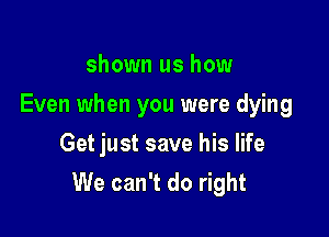shown us how
Even when you were dying
Get just save his life

We can't do right