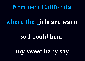 Northern California
Where the girls are warm
so I could hear

my sweet baby say