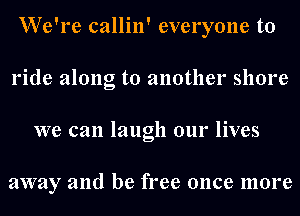 We're callin' everyone to
ride along to another shore
we can laugh our lives

away and be free once more