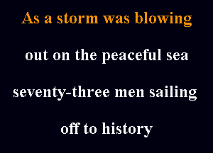 As a storm was blowing
out 011 the peaceful sea
seventy-tln'ee men sailing

off to history
