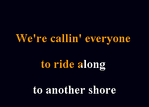 W'e're callin' everyone

to ride along

to another shore