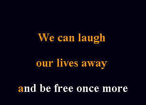 We can laugh

our lives away

and be free once more