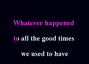 Whatever happened

to all the good times

we used to have