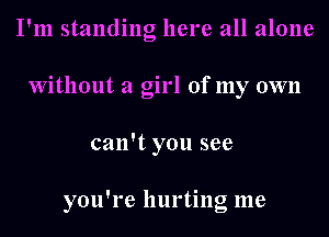 I'm standing here all alone
Without a girl of my own
can't you see

you're hurting me
