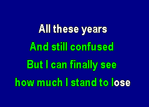 All these years
And still confused

But I can finally see

how much I stand to lose