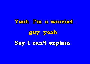 Yeah I'm a worried

guy yeah

Say I can't explain