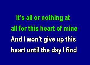 It's all or nothing at
all for this heart of mine

And I won't give up this
heart until the day I find