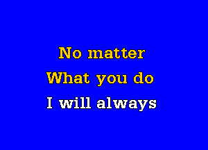 No matter
What you do

I will always