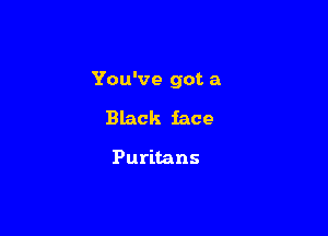 You've got a

Black face

Puritans