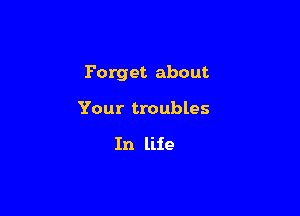 Forget about

Your troubles

In life