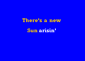 There's a new

Sun arisin'