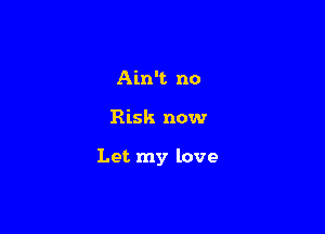 Ain't no

Risk now

Let my love