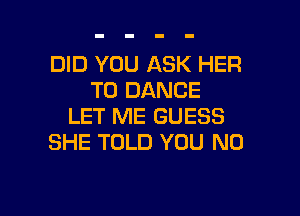 DID YOU ASK HER
T0 DANCE

LET ME GUESS
SHE TOLD YOU N0