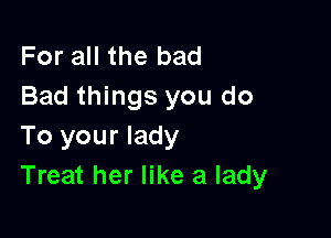 For all the bad
Bad things you do

To your lady
Treat her like a lady