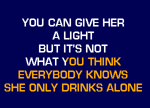 YOU CAN GIVE HER
A LIGHT
BUT ITS NOT
WHAT YOU THINK
EVERYBODY KNOWS
SHE ONLY DRINKS ALONE