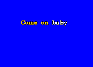 Come on baby