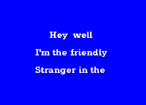 Hey well
I'm the friendly

Stranger in the