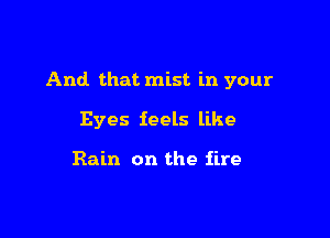 And that mist in your

Eyes feels like

Rain on the fire