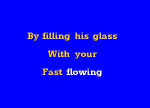 By filling his glass
With your

Fast flowing