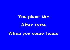 You place the

After taste

When you come home