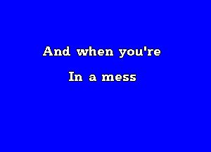 And when you're

In a mess