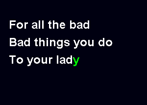 For all the bad
Bad things you do

To your lady