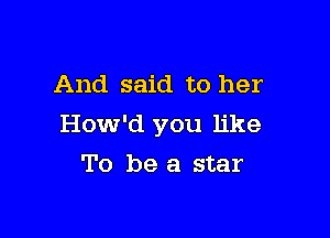 And said to her

How'd you like

To be a star