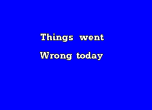 Things went

Wrong today
