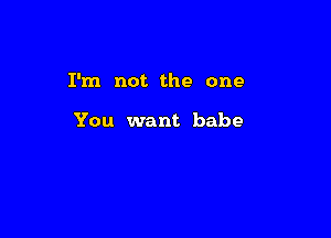 I'm not the one

You want babe