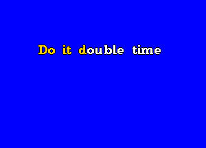 Do it double time