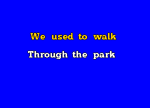 We used to walk

Through the park