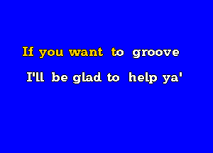 If you want to groove

I'll be glad. to help ya'