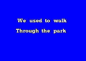 We used to walk

Through the park