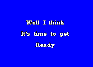 Well I think

It's time to get

Rea dy
