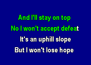 And I'll stay on top
No I won't accept defeat
It's an uphill slope

But I won't lose hope