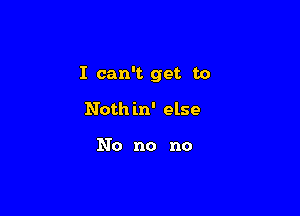 I can't get to

Noth in' else

No no no