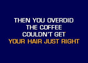 THEN YOU OVERDID
THE COFFEE
COULDN'T GET
YOUR HAIR JUST RIGHT