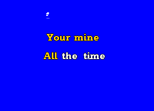 Your mine

All the time