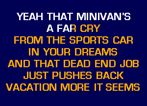 YEAH THAT MINIVANB
A FAR CRY
FROM THE SPORTS CAR
IN YOUR DREAMS
AND THAT DEAD END JOB
JUST PUSHES BACK
VACATION MORE IT SEEMS