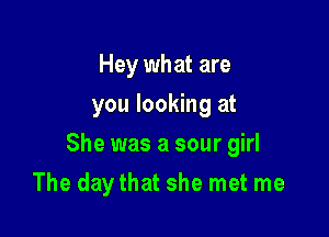 Hey what are
you looking at

She was a sour girl

The day that she met me