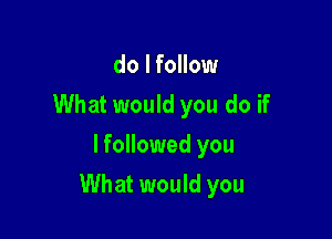 do I follow
What would you do if
lfollowed you

What would you