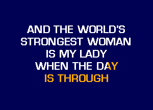 AND THE WORLD'S
STRONGEST WOMAN
IS MY LADY
WHEN THE DAY
IS THROUGH