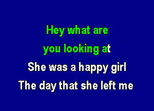 Hey what are
you looking at

She was a happy girl
The day that she left me