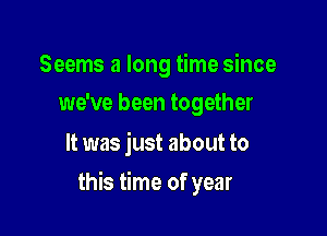 Seems a long time since
we've been together

It was just about to

this time of year