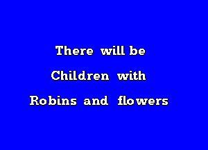 There will be
Children with

Robins and. flowers